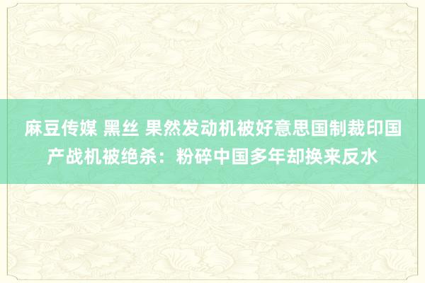 麻豆传媒 黑丝 果然发动机被好意思国制裁印国产战机被绝杀：粉