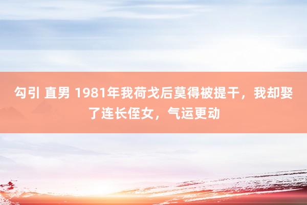 勾引 直男 1981年我荷戈后莫得被提干，我却娶了连长侄女，