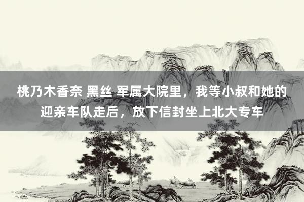 桃乃木香奈 黑丝 军属大院里，我等小叔和她的迎亲车队走后，放下信封坐上北大专车