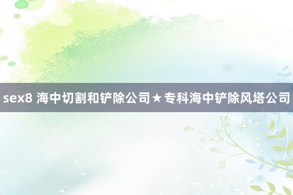 sex8 海中切割和铲除公司★专科海中铲除风塔公司