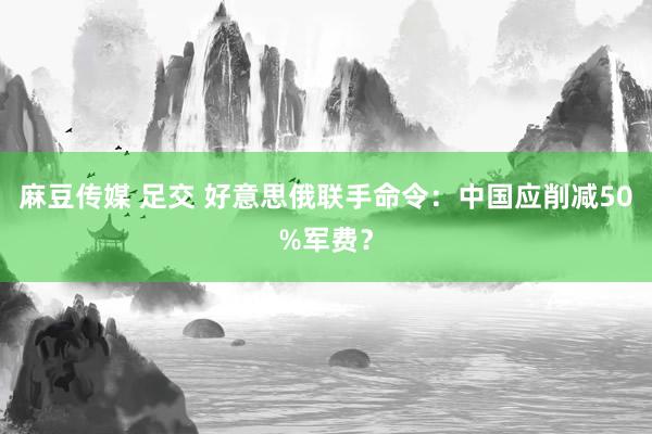 麻豆传媒 足交 好意思俄联手命令：中国应削减50%军费？