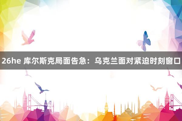 26he 库尔斯克局面告急：乌克兰面对紧迫时刻窗口
