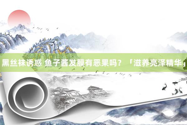 黑丝袜诱惑 鱼子酱发膜有恶果吗？「滋养亮泽精华」