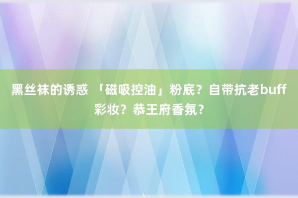 黑丝袜的诱惑 「磁吸控油」粉底？自带抗老buff彩妆？恭王府