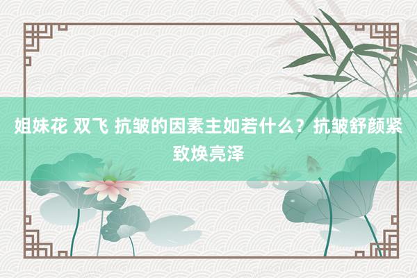姐妹花 双飞 抗皱的因素主如若什么？抗皱舒颜紧致焕亮泽