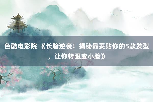色酷电影院 《长脸逆袭！揭秘最妥贴你的5款发型，让你转眼变小脸》