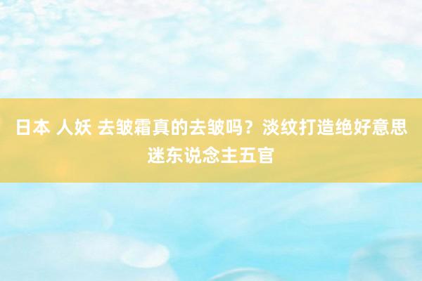 日本 人妖 去皱霜真的去皱吗？淡纹打造绝好意思迷东说念主五官