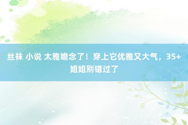 丝袜 小说 太雅瞻念了！穿上它优雅又大气，35+姐姐别错过了