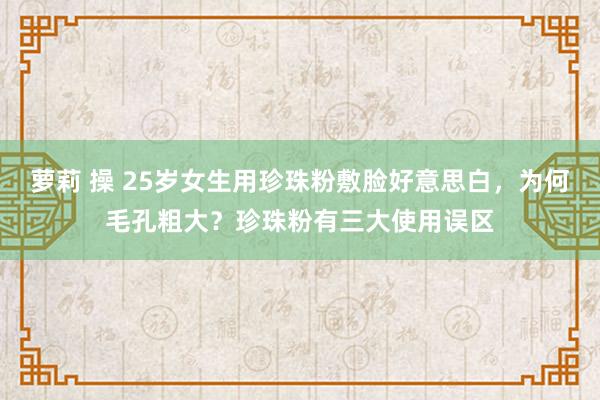 萝莉 操 25岁女生用珍珠粉敷脸好意思白，为何毛孔粗大？珍珠