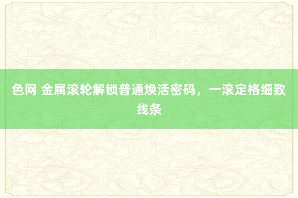 色网 金属滚轮解锁普通焕活密码，一滚定格细致线条