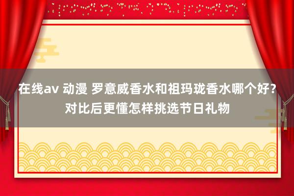 在线av 动漫 罗意威香水和祖玛珑香水哪个好？对比后更懂怎样