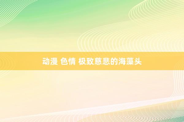 动漫 色情 极致慈悲的海藻头