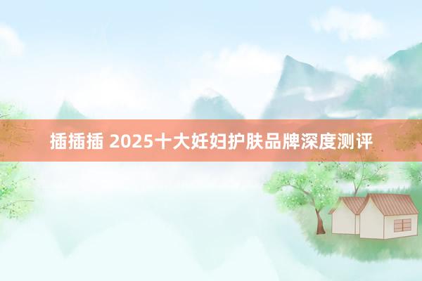 插插插 2025十大妊妇护肤品牌深度测评