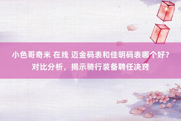 小色哥奇米 在线 迈金码表和佳明码表哪个好？对比分析，揭示骑行装备聘任决窍
