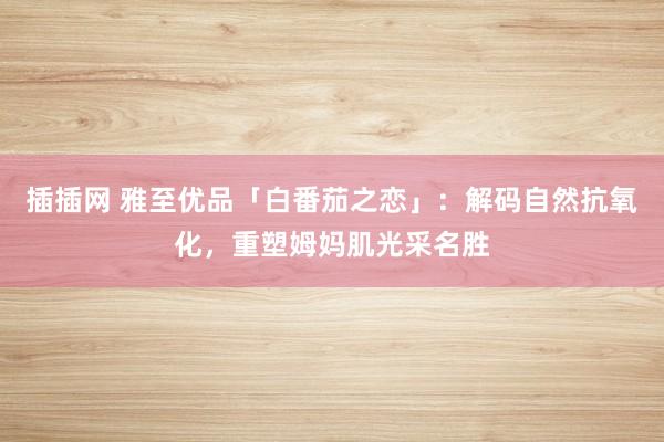插插网 雅至优品「白番茄之恋」：解码自然抗氧化，重塑姆妈肌光采名胜
