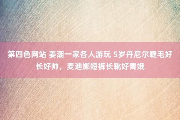 第四色网站 姜潮一家各人游玩 5岁丹尼尔睫毛好长好帅，麦迪娜短裤长靴好青娥