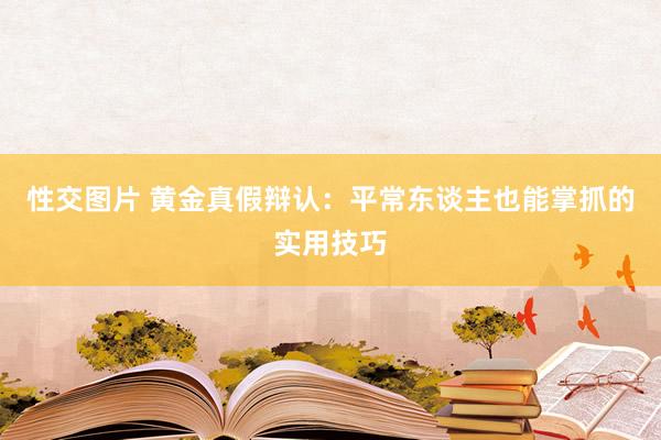 性交图片 黄金真假辩认：平常东谈主也能掌抓的实用技巧