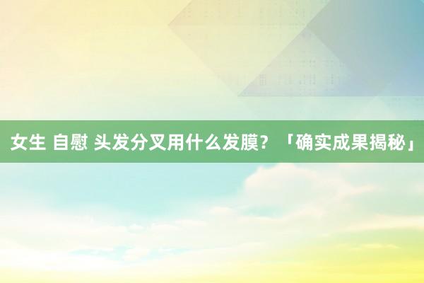女生 自慰 头发分叉用什么发膜？「确实成果揭秘」