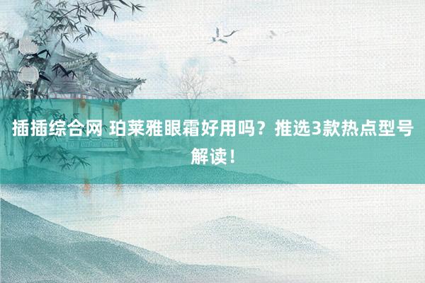 插插综合网 珀莱雅眼霜好用吗？推选3款热点型号解读！