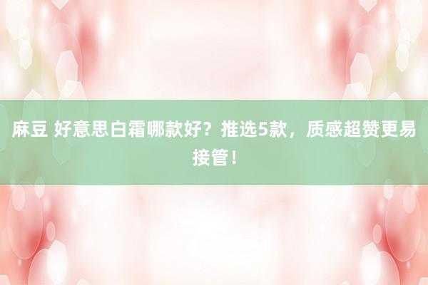 麻豆 好意思白霜哪款好？推选5款，质感超赞更易接管！