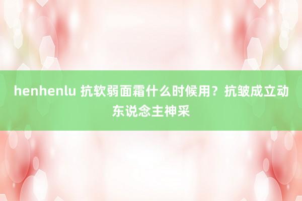 henhenlu 抗软弱面霜什么时候用？抗皱成立动东说念主神