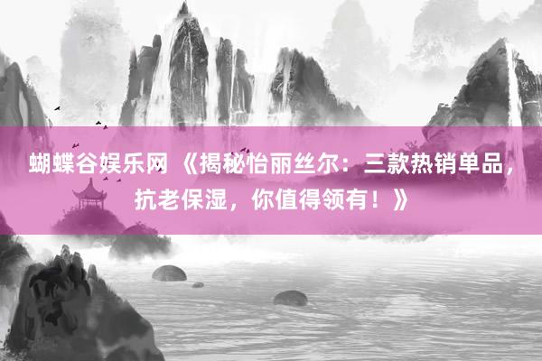 蝴蝶谷娱乐网 《揭秘怡丽丝尔：三款热销单品，抗老保湿，你值得领有！》