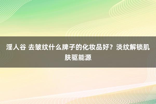 淫人谷 去皱纹什么牌子的化妆品好？淡纹解锁肌肤驱能源