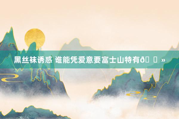 黑丝袜诱惑 谁能凭爱意要富士山特有🗻