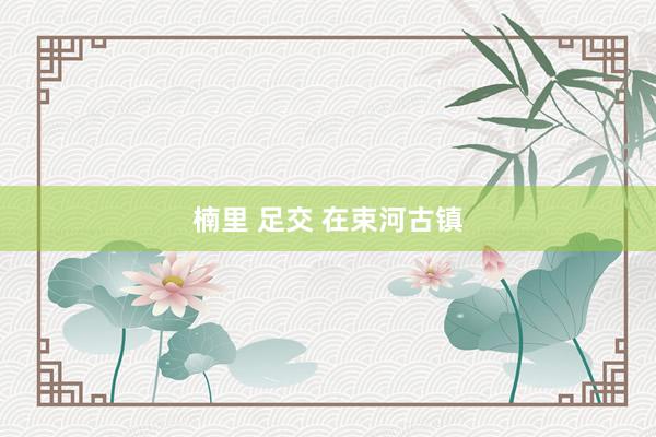 楠里 足交 在束河古镇