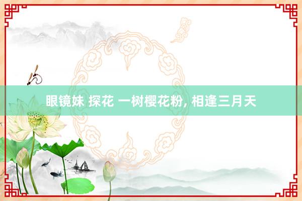 眼镜妹 探花 一树樱花粉, 相逢三月天