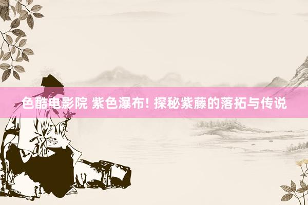 色酷电影院 紫色瀑布! 探秘紫藤的落拓与传说