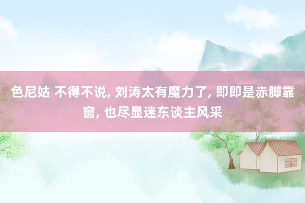 色尼姑 不得不说, 刘涛太有魔力了, 即即是赤脚靠窗, 也尽显迷东谈主风采