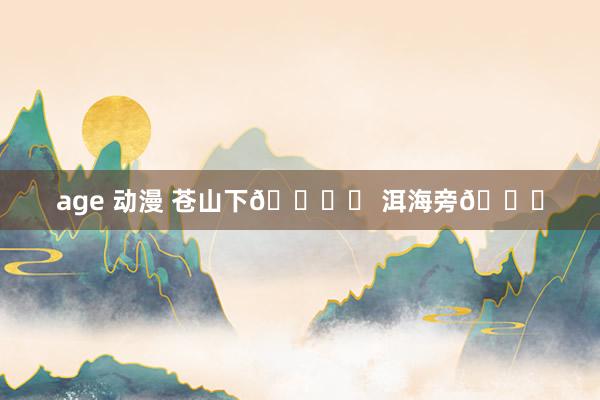 age 动漫 苍山下🏔️ 洱海旁🌊