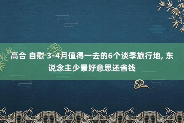 高合 自慰 3-4月值得一去的6个淡季旅行地, 东说念主少景好意思还省钱