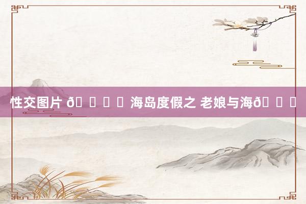 性交图片 🏖️海岛度假之 老娘与海🌊