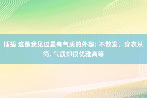插插 这是我见过最有气质的外婆: 不散发、穿衣从简, 气质却很优雅高等