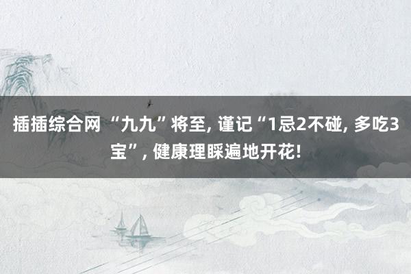 插插综合网 “九九”将至, 谨记“1忌2不碰, 多吃3宝”,