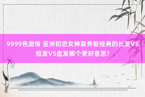 9999色激情 亚洲初恋女神裴秀智经典的长发VS短发VS盘发哪个更好意思?