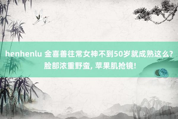 henhenlu 金喜善往常女神不到50岁就成熟这么? 脸部浓重野蛮, 苹果肌抢镜!