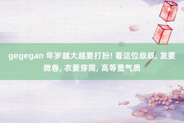 gegegan 年岁越大越要打扮! 看这位叔叔, 发要微卷,