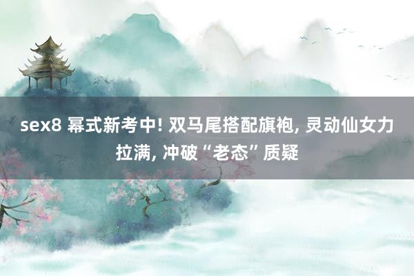 sex8 幂式新考中! 双马尾搭配旗袍, 灵动仙女力拉满, 冲破“老态”质疑