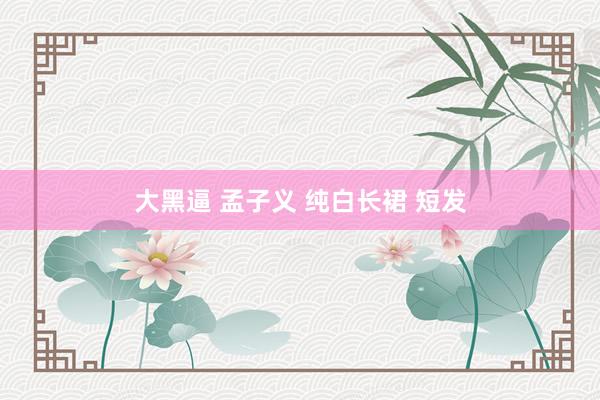 大黑逼 孟子义 纯白长裙 短发
