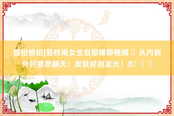 自拍偷拍]藝校兩女生自慰裸聊視頻 ✨从内到外好意思翻天！皮肤
