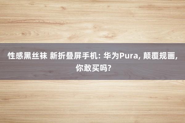 性感黑丝袜 新折叠屏手机: 华为Pura, 颠覆规画, 你敢