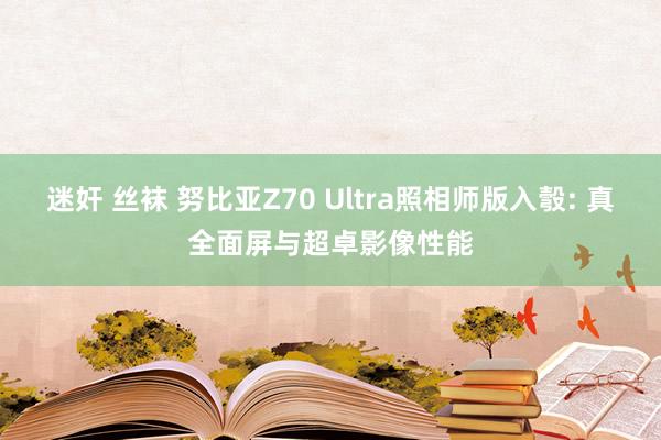 迷奸 丝袜 努比亚Z70 Ultra照相师版入彀: 真全面屏