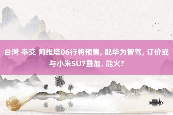 台灣 拳交 阿维塔06行将预售, 配华为智驾, 订价或与小米