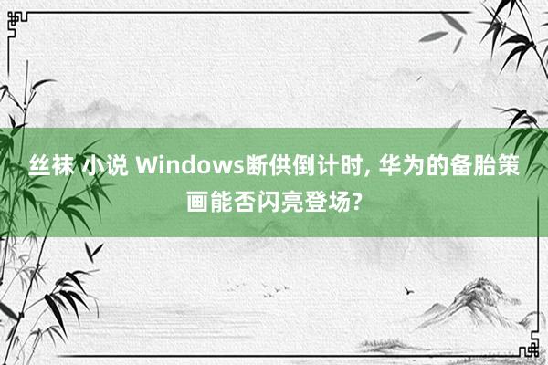 丝袜 小说 Windows断供倒计时, 华为的备胎策画能否闪亮登场?