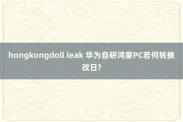 hongkongdoll leak 华为自研鸿蒙PC若何转换改日?