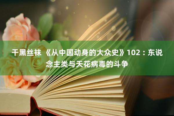 干黑丝袜 《从中国动身的大众史》102 : 东说念主类与天花病毒的斗争