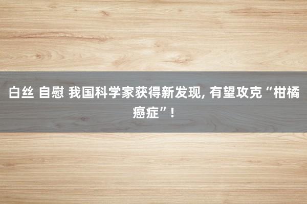 白丝 自慰 我国科学家获得新发现, 有望攻克“柑橘癌症”!